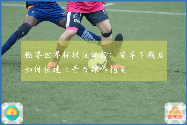 畅享世界杯投注体验：安卓下载后如何快速上手与操作指南