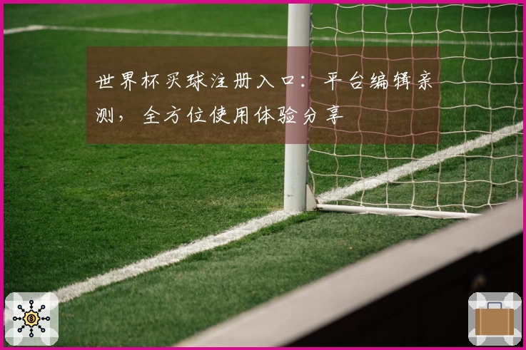 世界杯买球注册入口：平台编辑亲测，全方位使用体验分享
