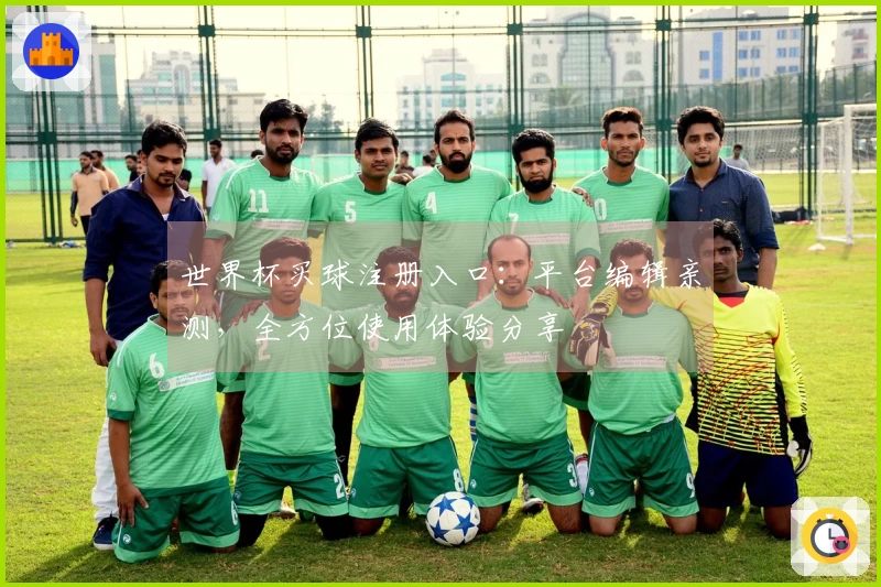 世界杯买球注册入口：平台编辑亲测，全方位使用体验分享