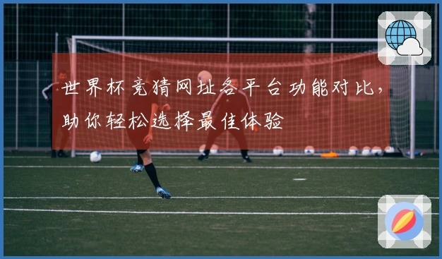 世界杯竞猜网址各平台功能对比，助你轻松选择最佳体验